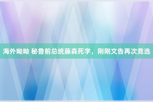 海外呦呦 秘鲁前总统藤森死字，刚刚文告再次竞选