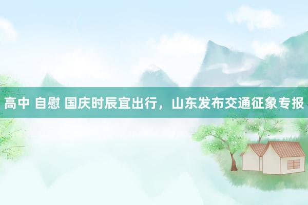 高中 自慰 国庆时辰宜出行，山东发布交通征象专报