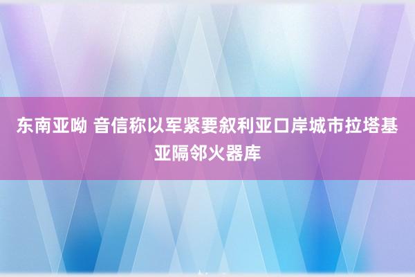 东南亚呦 音信称以军紧要叙利亚口岸城市拉塔基亚隔邻火器库