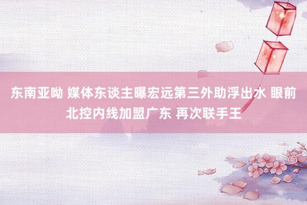 东南亚呦 媒体东谈主曝宏远第三外助浮出水 眼前北控内线加盟广东 再次联手王