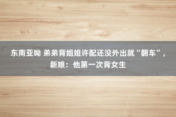 东南亚呦 弟弟背姐姐许配还没外出就“翻车”，新娘：他第一次背女生