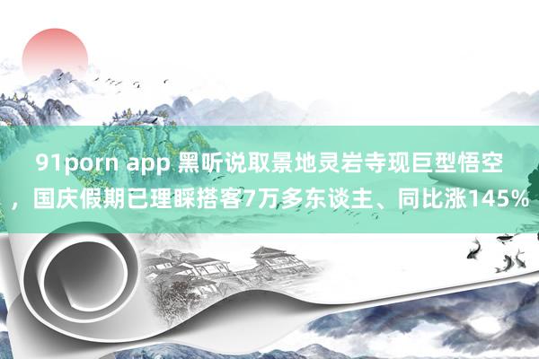 91porn app 黑听说取景地灵岩寺现巨型悟空，国庆假期已理睬搭客7万多东谈主、同比涨145%
