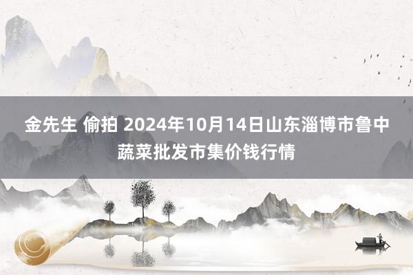 金先生 偷拍 2024年10月14日山东淄博市鲁中蔬菜批发市集价钱行情