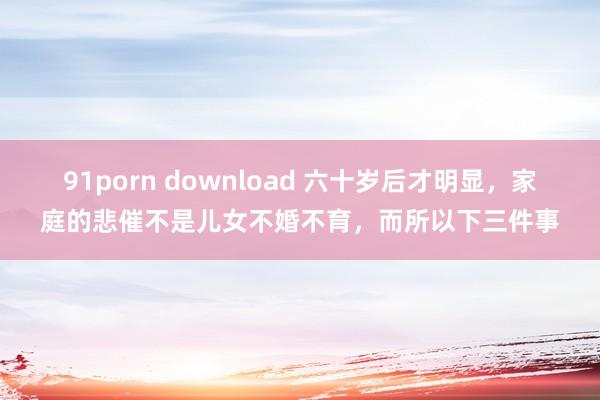 91porn download 六十岁后才明显，家庭的悲催不是儿女不婚不育，而所以下三件事