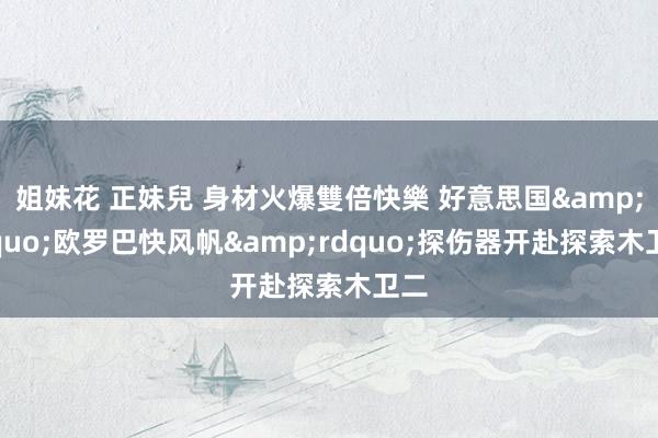 姐妹花 正妹兒 身材火爆雙倍快樂 好意思国&ldquo;欧罗巴快风帆&rdquo;探伤器开赴探索木卫二