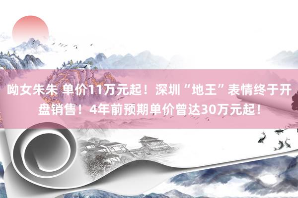 呦女朱朱 单价11万元起！深圳“地王”表情终于开盘销售！4年前预期单价曾达30万元起！