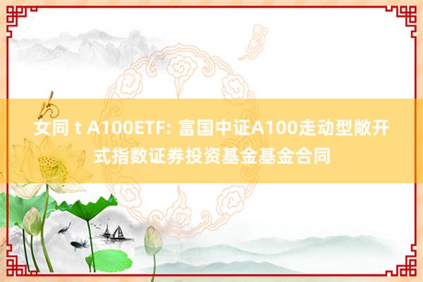女同 t A100ETF: 富国中证A100走动型敞开式指数证券投资基金基金合同