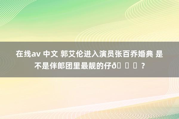 在线av 中文 郭艾伦进入演员张百乔婚典 是不是伴郎团里最靓的仔😎？