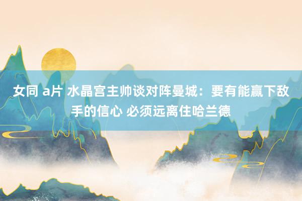 女同 a片 水晶宫主帅谈对阵曼城：要有能赢下敌手的信心 必须远离住哈兰德