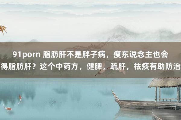 91porn 脂肪肝不是胖子病，瘦东说念主也会得脂肪肝？这个中药方，健脾，疏肝，祛痰有助防治