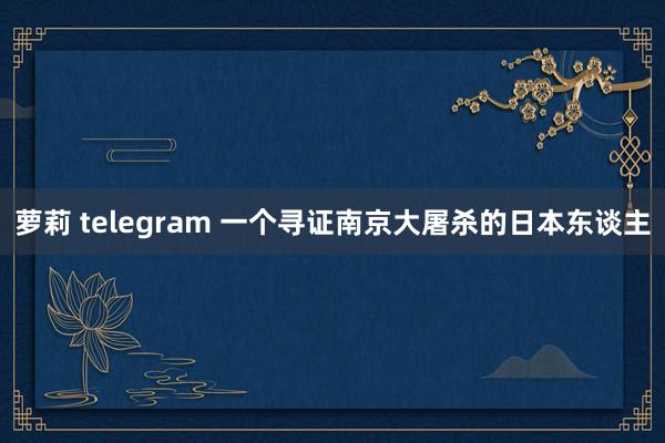 萝莉 telegram 一个寻证南京大屠杀的日本东谈主