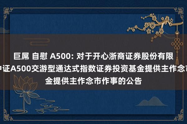 巨屌 自慰 A500: 对于开心浙商证券股份有限公司为鹏华中证A500交游型通达式指数证券投资基金提供主作念市作事的公告