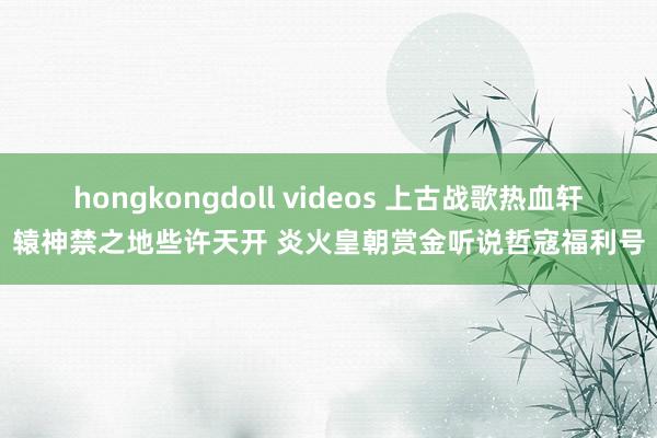 hongkongdoll videos 上古战歌热血轩辕神禁之地些许天开 炎火皇朝赏金听说哲寇福利号