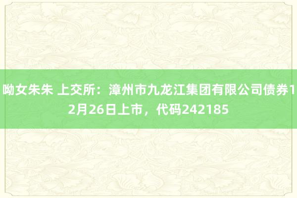 呦女朱朱 上交所：漳州市九龙江集团有限公司债券12月26日上市，代码242185