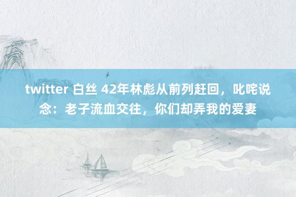 twitter 白丝 42年林彪从前列赶回，叱咤说念：老子流血交往，你们却弄我的爱妻
