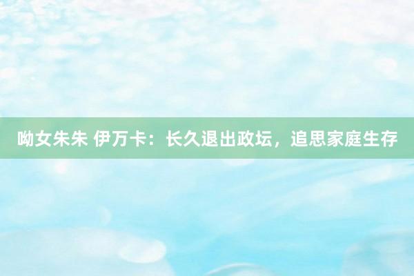 呦女朱朱 伊万卡：长久退出政坛，追思家庭生存
