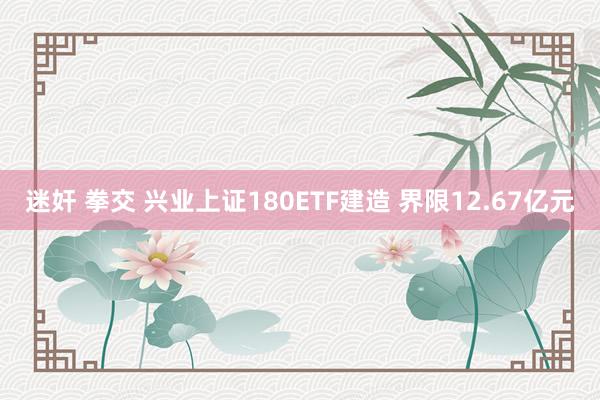 迷奸 拳交 兴业上证180ETF建造 界限12.67亿元