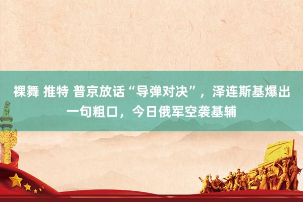 裸舞 推特 普京放话“导弹对决”，泽连斯基爆出一句粗口，今日俄军空袭基辅