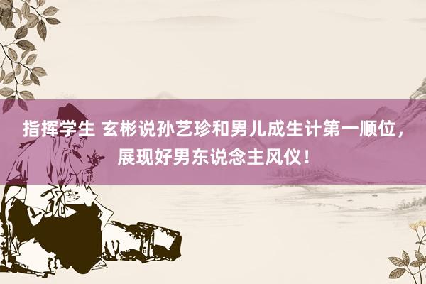 指挥学生 玄彬说孙艺珍和男儿成生计第一顺位，展现好男东说念主风仪！
