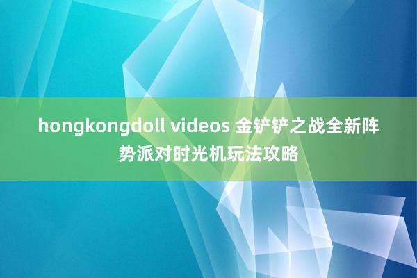 hongkongdoll videos 金铲铲之战全新阵势派对时光机玩法攻略
