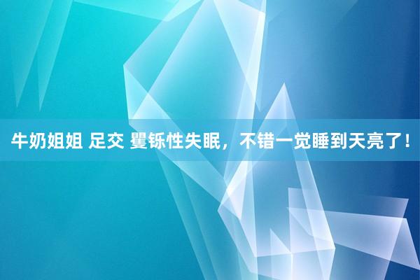 牛奶姐姐 足交 矍铄性失眠，不错一觉睡到天亮了！