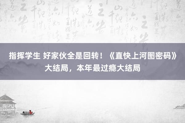 指挥学生 好家伙全是回转！《直快上河图密码》大结局，本年最过瘾大结局