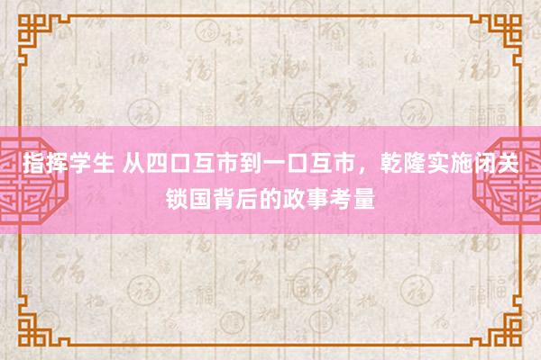 指挥学生 从四口互市到一口互市，乾隆实施闭关锁国背后的政事考量
