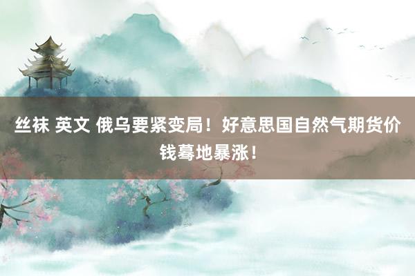 丝袜 英文 俄乌要紧变局！好意思国自然气期货价钱蓦地暴涨！