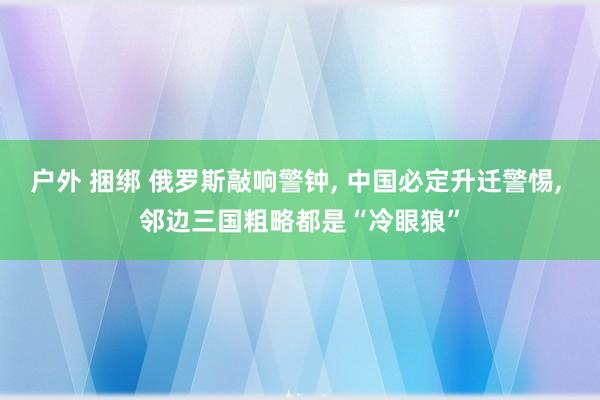 户外 捆绑 俄罗斯敲响警钟， 中国必定升迁警惕， 邻边三国粗略都是“冷眼狼”