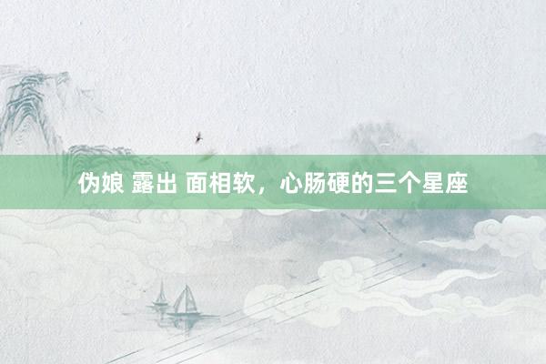 伪娘 露出 面相软，心肠硬的三个星座