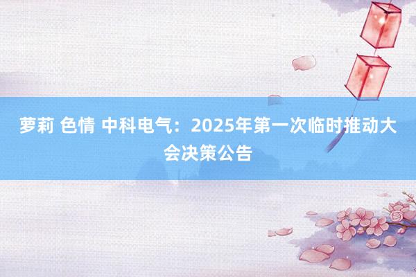 萝莉 色情 中科电气：2025年第一次临时推动大会决策公告