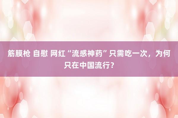 筋膜枪 自慰 网红“流感神药”只需吃一次，为何只在中国流行？