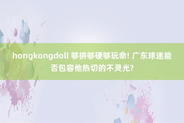 hongkongdoll 够拼够硬够玩命! 广东球迷能否包容他热切的不灵光?