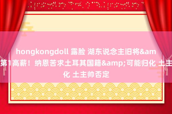 hongkongdoll 露脸 湖东说念主旧将&欧洲第1高薪！纳恩苦求土耳其国籍&可能归化 土主帅否定