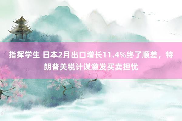 指挥学生 日本2月出口增长11.4%终了顺差，特朗普关税计谋激发买卖担忧