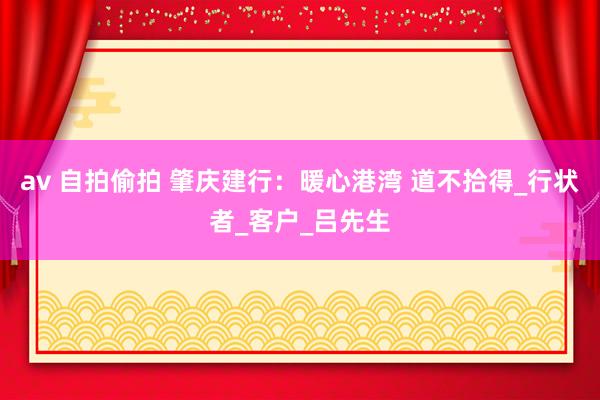 av 自拍偷拍 肇庆建行：暖心港湾 道不拾得_行状者_客户_吕先生