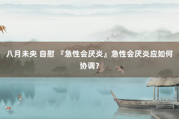 八月未央 自慰 『急性会厌炎』急性会厌炎应如何协调？