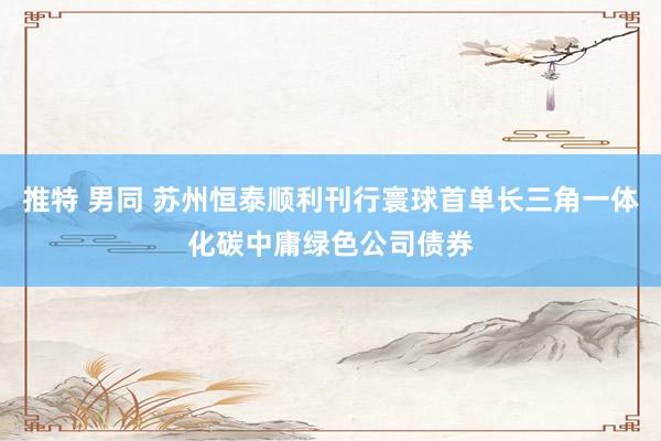 推特 男同 苏州恒泰顺利刊行寰球首单长三角一体化碳中庸绿色公司债券