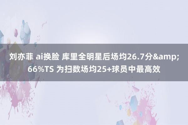 刘亦菲 ai换脸 库里全明星后场均26.7分&66%TS 为扫数场均25+球员中最高效