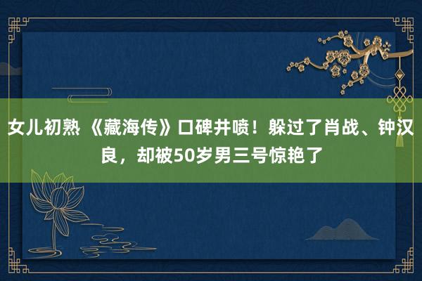 女儿初熟 《藏海传》口碑井喷！躲过了肖战、钟汉良，却被50岁男三号惊艳了