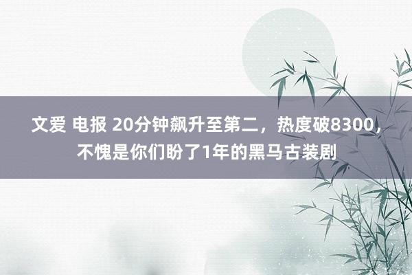 文爱 电报 20分钟飙升至第二，热度破8300，不愧是你们盼了1年的黑马古装剧