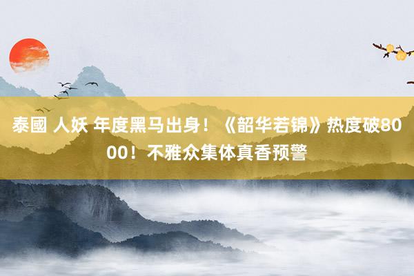 泰國 人妖 年度黑马出身！《韶华若锦》热度破8000！不雅众集体真香预警