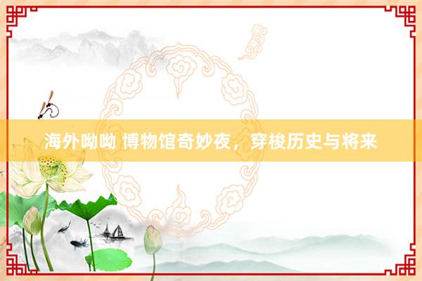 海外呦呦 博物馆奇妙夜，穿梭历史与将来