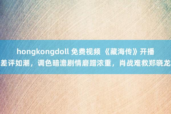 hongkongdoll 免费视频 《藏海传》开播差评如潮，调色暗澹剧情磨蹭浓重，肖战难救郑晓龙